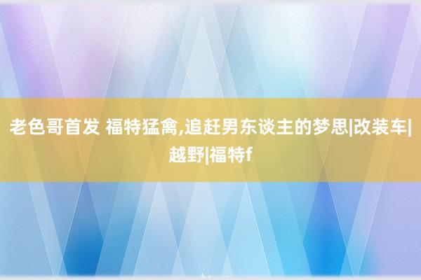老色哥首发 福特猛禽,追赶男东谈主的梦思|改装车|越野|福特f