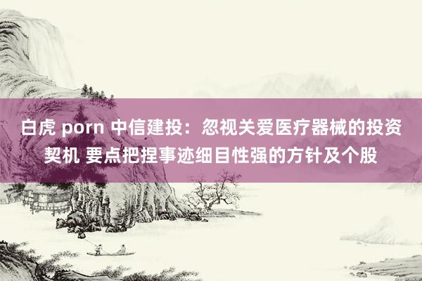 白虎 porn 中信建投：忽视关爱医疗器械的投资契机 要点把捏事迹细目性强的方针及个股