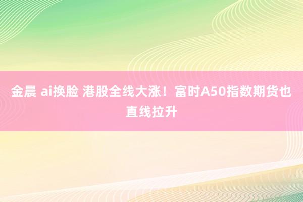 金晨 ai换脸 港股全线大涨！富时A50指数期货也直线拉升