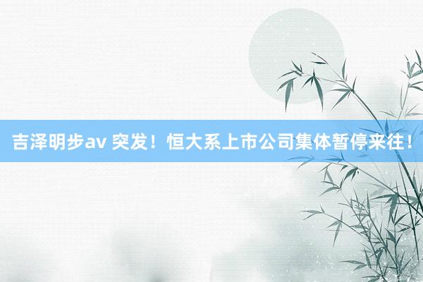 吉泽明步av 突发！恒大系上市公司集体暂停来往！