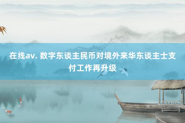 在线av. 数字东谈主民币对境外来华东谈主士支付工作再升级