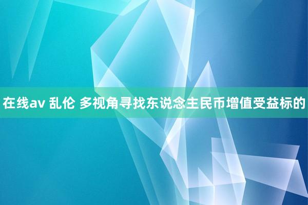 在线av 乱伦 多视角寻找东说念主民币增值受益标的