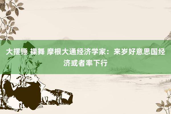 大摆锤 裸舞 摩根大通经济学家：来岁好意思国经济或者率下行