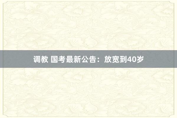 调教 国考最新公告：放宽到40岁