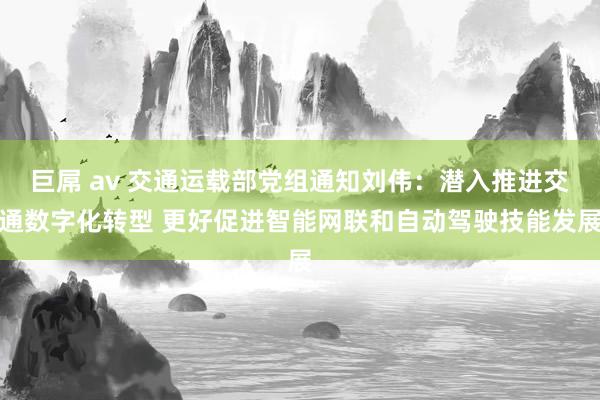 巨屌 av 交通运载部党组通知刘伟：潜入推进交通数字化转型 更好促进智能网联和自动驾驶技能发展