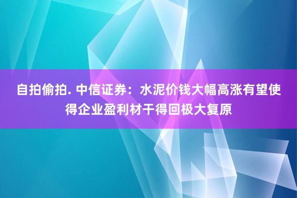 自拍偷拍. 中信证券：水泥价钱大幅高涨有望使得企业盈利材干得回极大复原