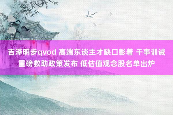 吉泽明步qvod 高端东谈主才缺口彰着 干事训诫重磅救助政策发布 低估值观念股名单出炉