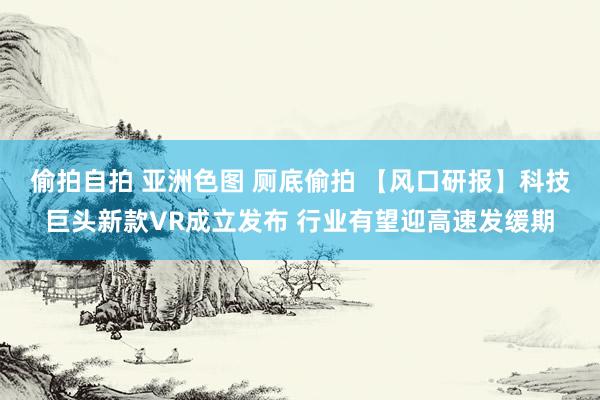 偷拍自拍 亚洲色图 厕底偷拍 【风口研报】科技巨头新款VR成立发布 行业有望迎高速发缓期