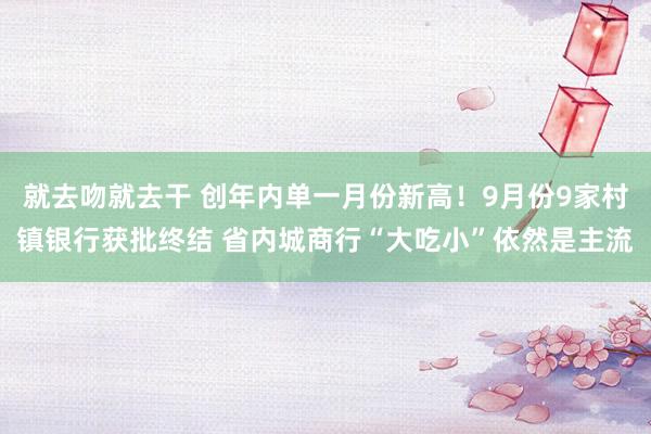 就去吻就去干 创年内单一月份新高！9月份9家村镇银行获批终结 省内城商行“大吃小”依然是主流