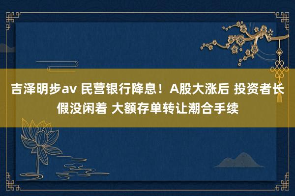 吉泽明步av 民营银行降息！A股大涨后 投资者长假没闲着 大额存单转让潮合手续