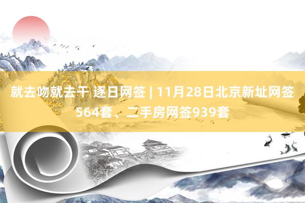 就去吻就去干 逐日网签 | 11月28日北京新址网签564套、二手房网签939套