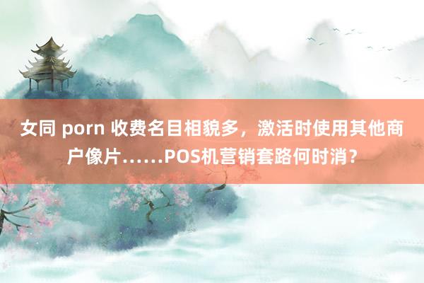 女同 porn 收费名目相貌多，激活时使用其他商户像片……POS机营销套路何时消？