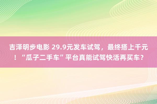 吉泽明步电影 29.9元发车试驾，最终搭上千元！“瓜子二手车”平台真能试驾快活再买车？