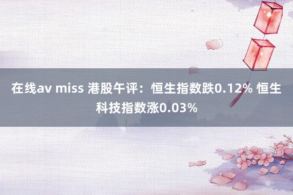 在线av miss 港股午评：恒生指数跌0.12% 恒生科技指数涨0.03%