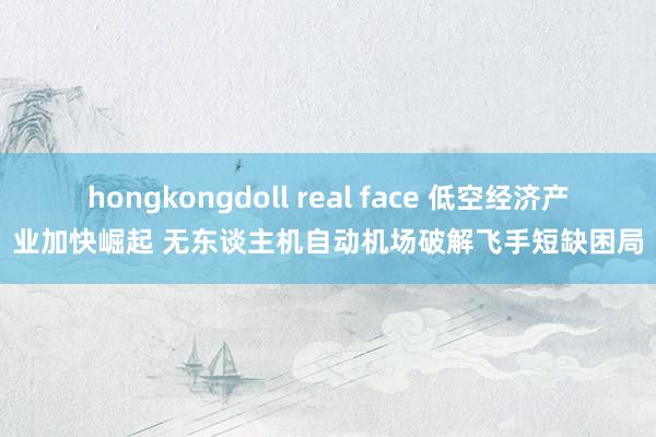 hongkongdoll real face 低空经济产业加快崛起 无东谈主机自动机场破解飞手短缺困局