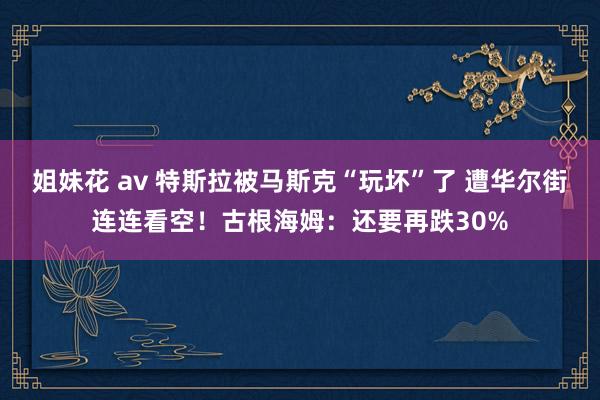 姐妹花 av 特斯拉被马斯克“玩坏”了 遭华尔街连连看空！古根海姆：还要再跌30%
