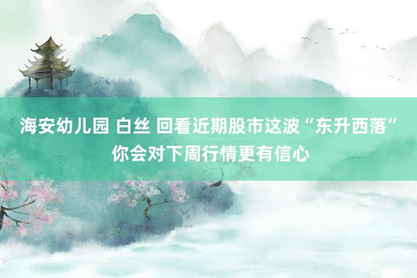海安幼儿园 白丝 回看近期股市这波“东升西落” 你会对下周行情更有信心
