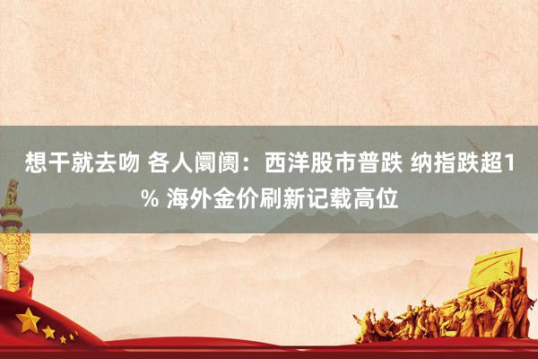 想干就去吻 各人阛阓：西洋股市普跌 纳指跌超1% 海外金价刷新记载高位
