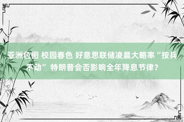 亚洲色图 校园春色 好意思联储凌晨大略率“按兵不动” 特朗普会否影响全年降息节律？