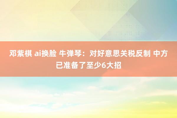 邓紫棋 ai换脸 牛弹琴：对好意思关税反制 中方已准备了至少6大招