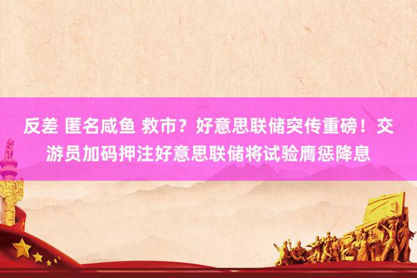 反差 匿名咸鱼 救市？好意思联储突传重磅！交游员加码押注好意思联储将试验膺惩降息