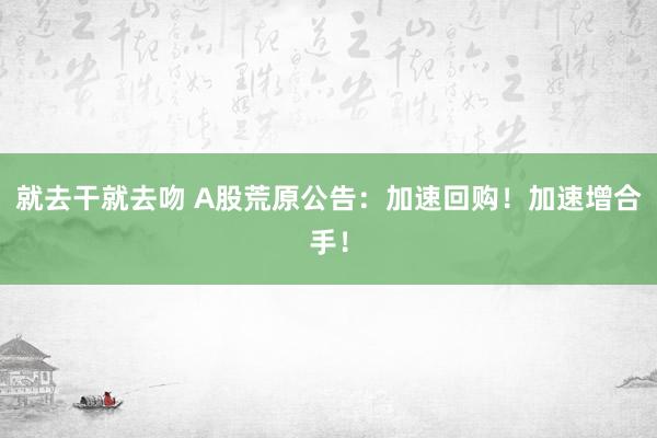 就去干就去吻 A股荒原公告：加速回购！加速增合手！