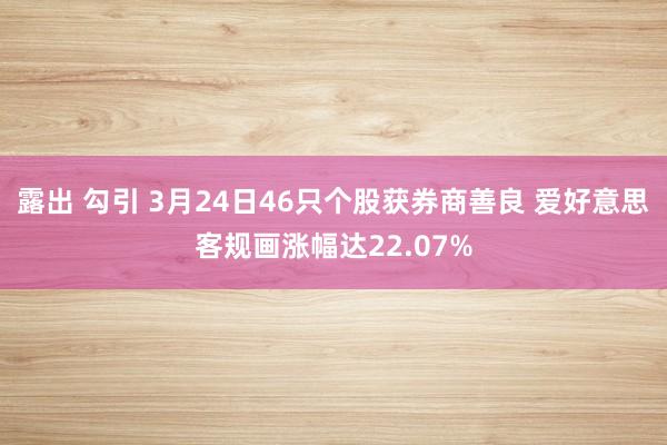 露出 勾引 3月24日46只个股获券商善良 爱好意思客规画涨幅达22.07%