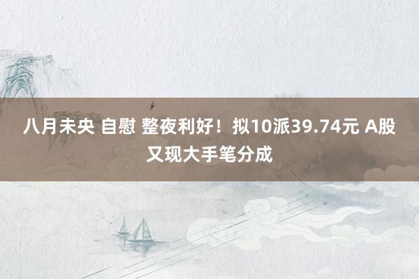 八月未央 自慰 整夜利好！拟10派39.74元 A股又现大手笔分成