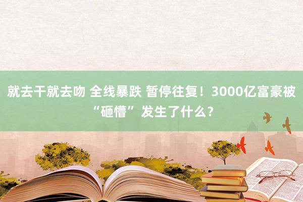 就去干就去吻 全线暴跌 暂停往复！3000亿富豪被“砸懵” 发生了什么？