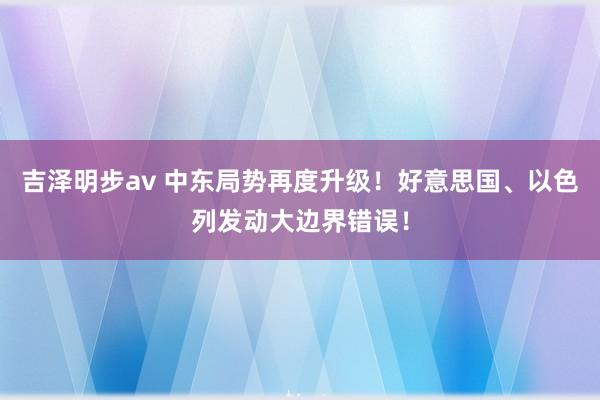 吉泽明步av 中东局势再度升级！好意思国、以色列发动大边界错误！